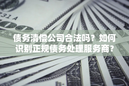 武汉债务清偿公司合法吗？如何识别正规债务处理服务商？