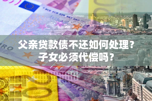 武汉父亲贷款债不还如何处理？子女必须代偿吗？