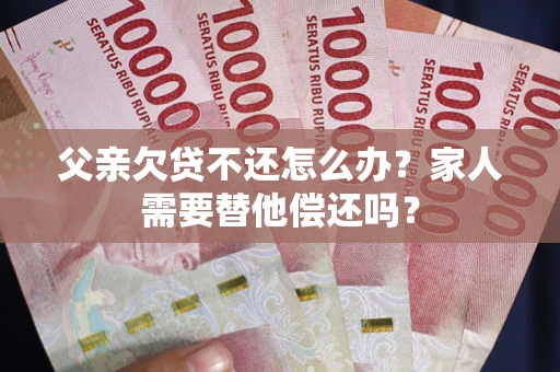 武汉父亲欠贷不还怎么办？家人需要替他偿还吗？