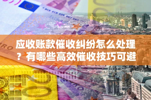 武汉应收账款催收纠纷怎么处理？有哪些高效催收技巧可避免坏账？